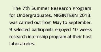 The 7th Summer Research Program for Undergraduates, NIGINTERN 2013, was carried out from May to September. <br />
                9 selected participants enjoyed 10 weeks research internship program at their host laboratories.