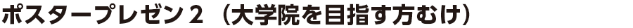 ポスタープレゼン２（大学院を目指す方向け）