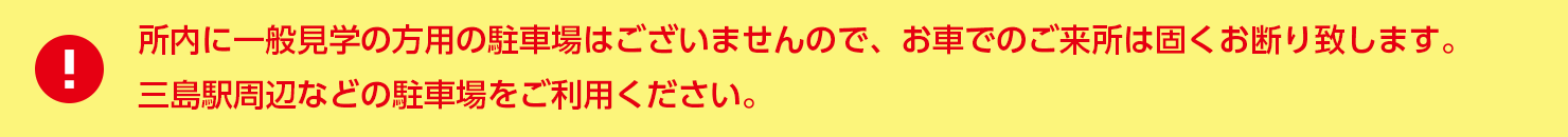 所内に一般見学の方用の駐車場はございませんので、お車でのご来所は固くお断り致します。三島駅周辺などの駐車場をご利用ください。